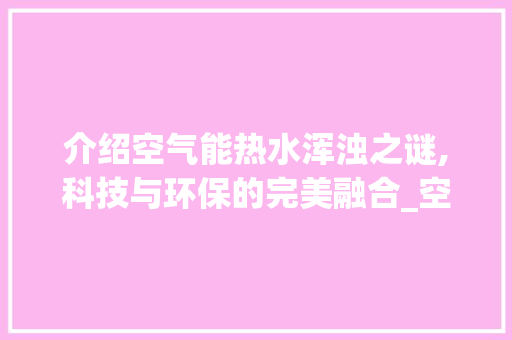 介绍空气能热水浑浊之谜,科技与环保的完美融合_空气能放出热水浑浊 介绍空气能热水浑浊之谜,科技与环保的完美融合_空气能放出热水浑浊 洁具维修