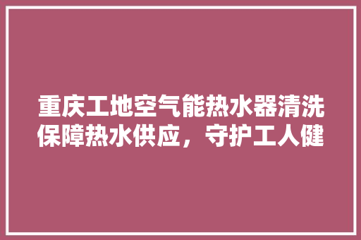 重庆工地空气能热水器清洗保障热水供应，守护工人健康 旧房改造