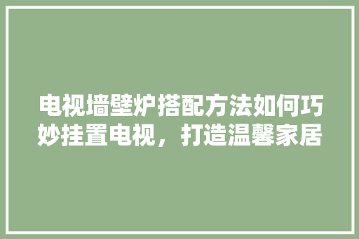 电视墙壁炉搭配方法如何巧妙挂置电视，打造温馨家居环境 家电维护