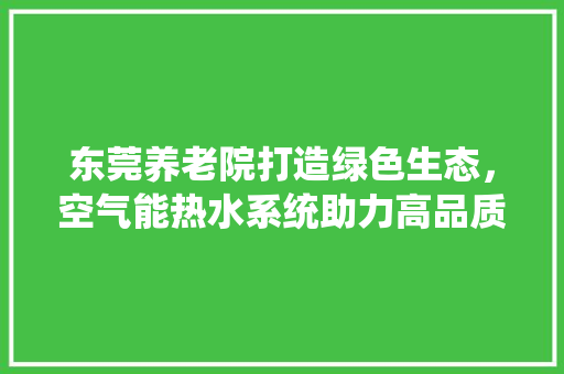 东莞养老院打造绿色生态，空气能热水系统助力高品质养老服务 空调