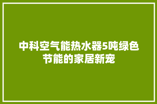 中科空气能热水器5吨绿色节能的家居新宠 家居维修