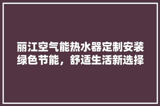 丽江空气能热水器定制安装绿色节能，舒适生活新选择 洁具维修