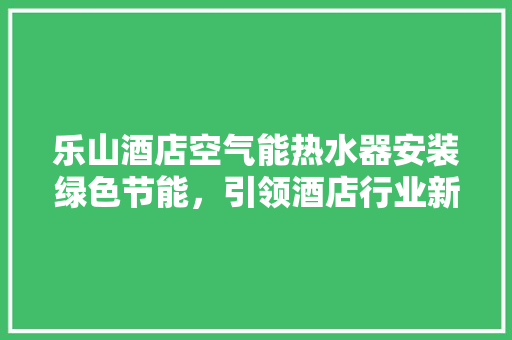 乐山酒店空气能热水器安装绿色节能，引领酒店行业新风尚 局部翻新