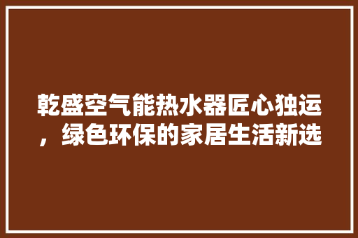 乾盛空气能热水器匠心独运,绿色环保的家居生活新选择 局部翻新 乾盛空气能热水器匠心独运,绿色环保的家居生活新选择 局部翻新