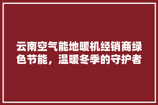 云南空气能地暖机经销商绿色节能，温暖冬季的守护者 翻新改色
