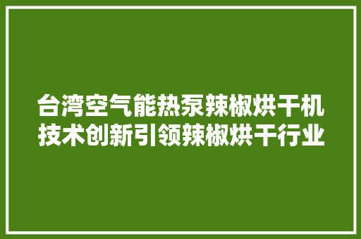 台湾空气能热泵辣椒烘干机技术创新引领辣椒烘干行业新潮流 贴膜