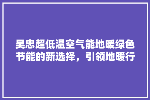 吴忠超低温空气能地暖绿色节能的新选择，引领地暖行业新潮流 清洁保养