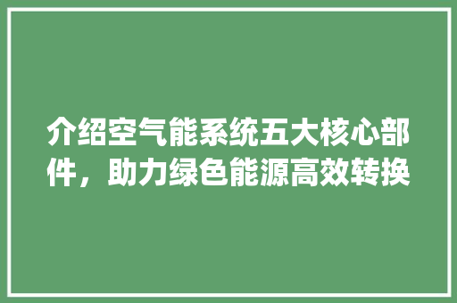介绍空气能系统五大核心部件，助力绿色能源高效转换_空气能五个部件 介绍空气能系统五大核心部件，助力绿色能源高效转换_空气能五个部件 家居维修