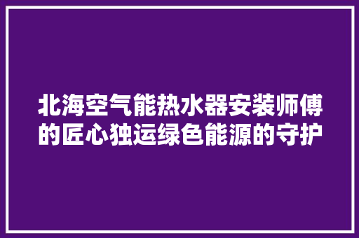 北海空气能热水器安装师傅的匠心独运绿色能源的守护者 空调