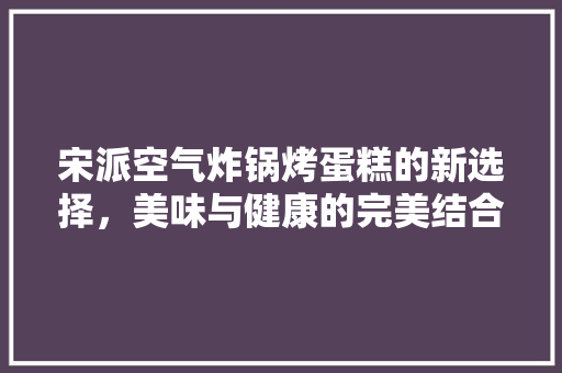 宋派空气炸锅烤蛋糕的新选择，美味与健康的完美结合 家具修理