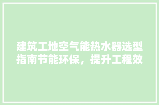 建筑工地空气能热水器选型指南节能环保，提升工程效率 空调