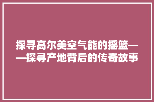 探寻高尔美空气能的摇篮——探寻产地背后的传奇故事 清洁保养
