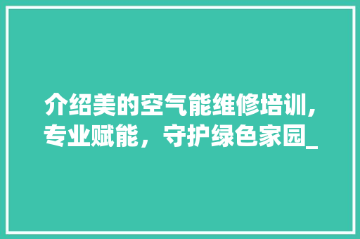 介绍美的空气能维修培训,专业赋能，守护绿色家园_美的空气能维修培训 介绍美的空气能维修培训,专业赋能，守护绿色家园_美的空气能维修培训 翻新改色