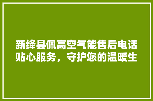 新绛县佩高空气能售后电话贴心服务，守护您的温暖生活 贴膜