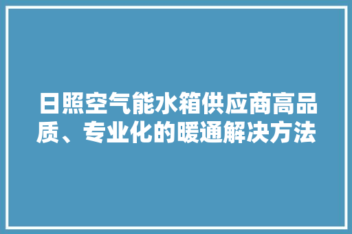 日照空气能水箱供应商高品质、专业化的暖通解决方法 家居维修