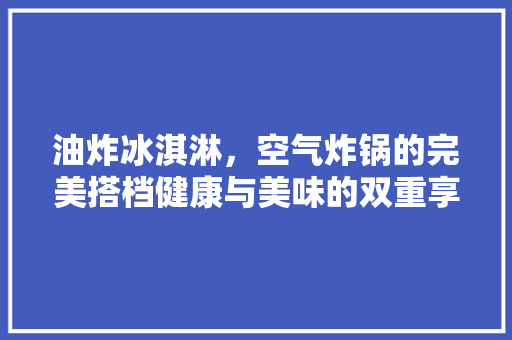 油炸冰淇淋，空气炸锅的完美搭档健康与美味的双重享受 龙头管件