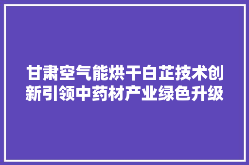 甘肃空气能烘干白芷技术创新引领中药材产业绿色升级 家电维护