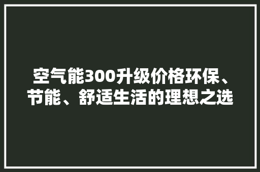 空气能300升级价格环保、节能、舒适生活的理想之选 热水器