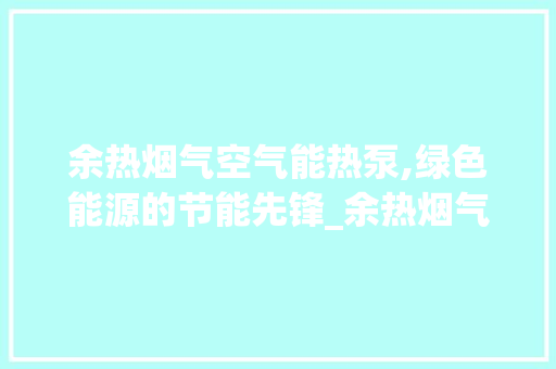 余热烟气空气能热泵,绿色能源的节能先锋_余热烟气空气能热泵 余热烟气空气能热泵,绿色能源的节能先锋_余热烟气空气能热泵 空调