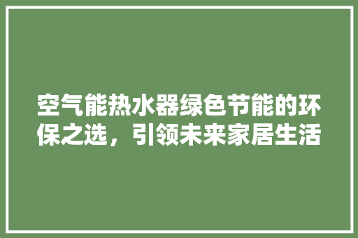 空气能热水器绿色节能的环保之选，引领未来家居生活新风尚 家居维修