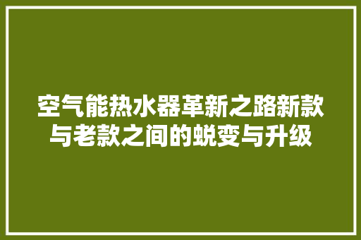空气能热水器革新之路新款与老款之间的蜕变与升级 家电维护