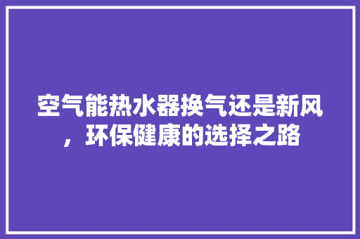 空气能热水器换气还是新风，环保健康的选择之路 家电维护