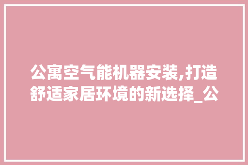 公寓空气能机器安装,打造舒适家居环境的新选择_公寓空气能机器安装 公寓空气能机器安装,打造舒适家居环境的新选择_公寓空气能机器安装 家电维护