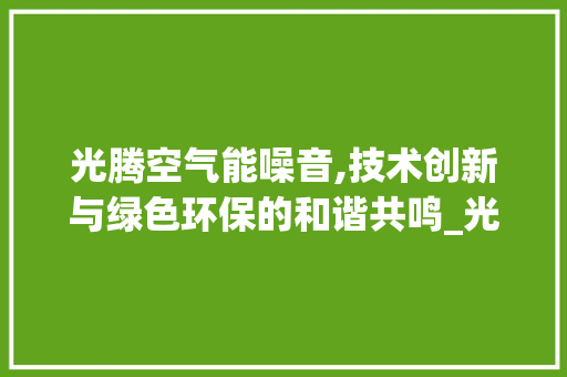 光腾空气能噪音,技术创新与绿色环保的和谐共鸣_光腾空气能噪音 光腾空气能噪音,技术创新与绿色环保的和谐共鸣_光腾空气能噪音 清洁保养