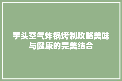 芋头空气炸锅烤制攻略美味与健康的完美结合 洁具维修