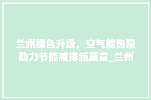兰州绿色升级，空气能热泵助力节能减排新篇章_兰州空气能热泵采购 兰州绿色升级，空气能热泵助力节能减排新篇章_兰州空气能热泵采购 家具修理