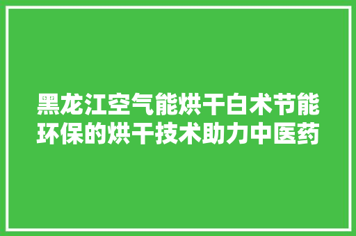 黑龙江空气能烘干白术节能环保的烘干技术助力中医药产业发展 洁具维修