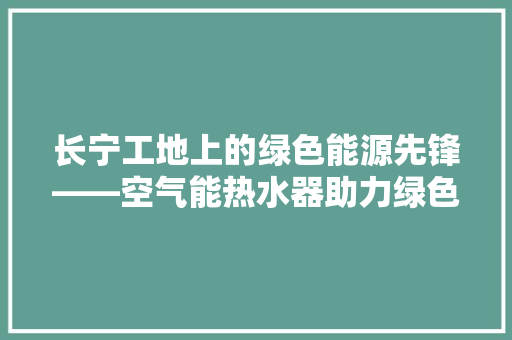 长宁工地上的绿色能源先锋——空气能热水器助力绿色建筑 家电维护