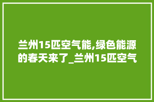 兰州15匹空气能,绿色能源的春天来了_兰州15匹空气能 兰州15匹空气能,绿色能源的春天来了_兰州15匹空气能 家居维修