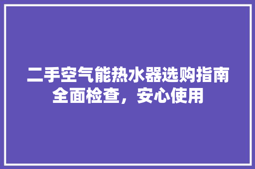 二手空气能热水器选购指南全面检查，安心使用 清洁保养