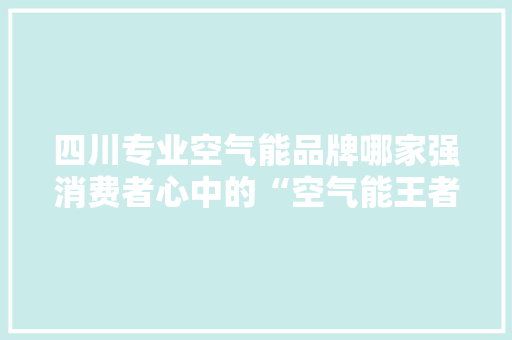 四川专业空气能品牌哪家强消费者心中的“空气能王者” 水电维修