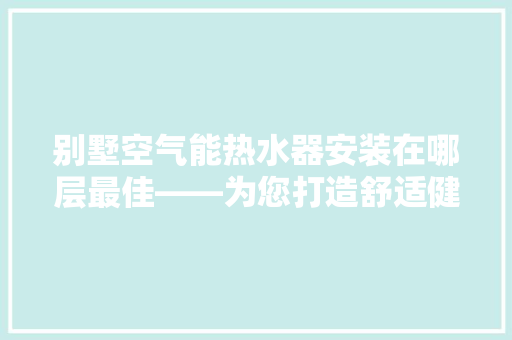 别墅空气能热水器安装在哪层最佳——为您打造舒适健康的家居环境 热水器