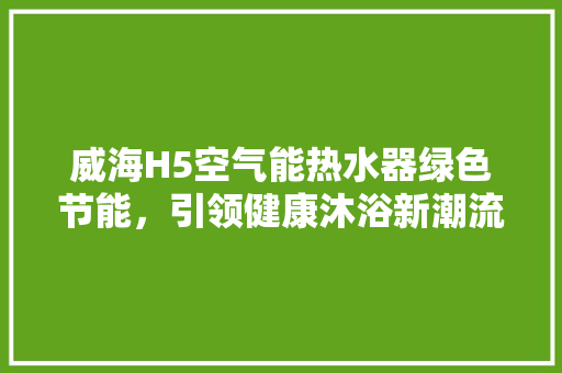 威海H5空气能热水器绿色节能，引领健康沐浴新潮流 翻新改色