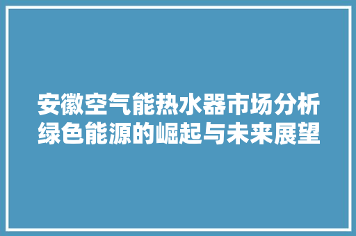 安徽空气能热水器市场分析绿色能源的崛起与未来展望 热水器