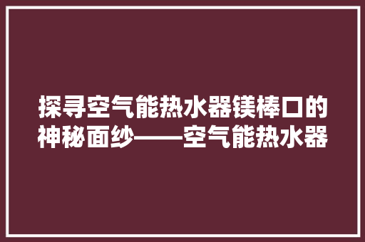 探寻空气能热水器镁棒口的神秘面纱——空气能热水器核心部件的奥秘 家居维修