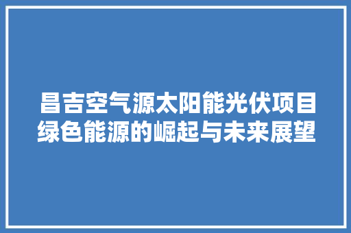 昌吉空气源太阳能光伏项目绿色能源的崛起与未来展望 翻新改色
