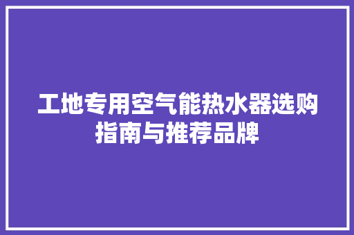 工地专用空气能热水器选购指南与推荐品牌 旧房改造