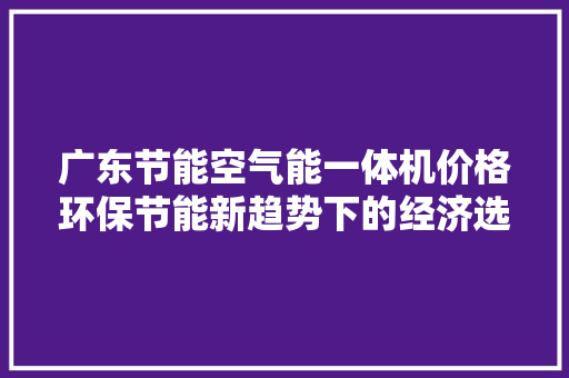 广东节能空气能一体机价格环保节能新趋势下的经济选择 清洁保养