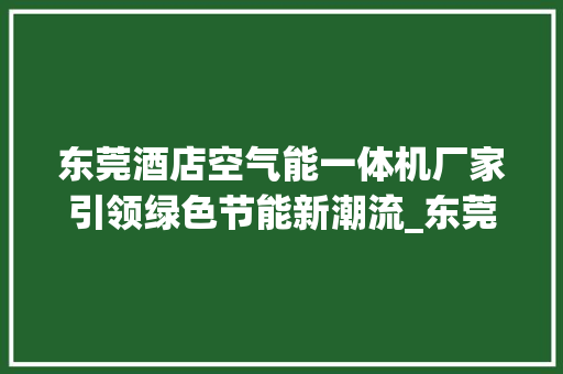 东莞酒店空气能一体机厂家引领绿色节能新潮流_东莞酒店空气能一体机厂家 东莞酒店空气能一体机厂家引领绿色节能新潮流_东莞酒店空气能一体机厂家 家电维护