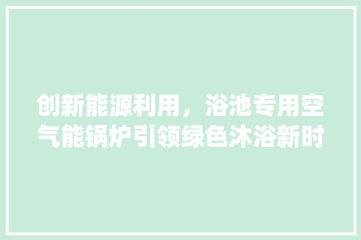 创新能源利用，浴池专用空气能锅炉引领绿色沐浴新时代_浴池专用空气能锅炉 创新能源利用，浴池专用空气能锅炉引领绿色沐浴新时代_浴池专用空气能锅炉 装修设计