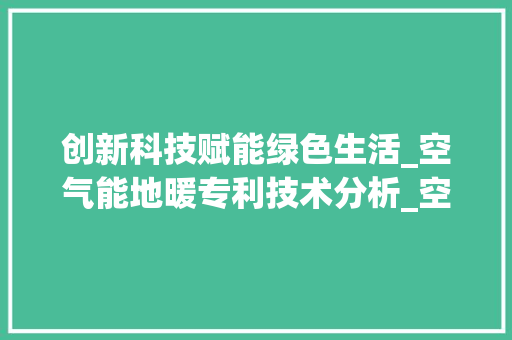 创新科技赋能绿色生活_空气能地暖专利技术分析_空气能地暖专利 创新科技赋能绿色生活_空气能地暖专利技术分析_空气能地暖专利 贴膜