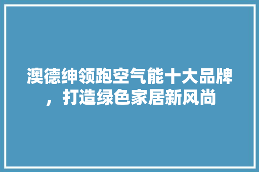 澳德绅领跑空气能十大品牌，打造绿色家居新风尚 家电维护