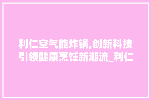 利仁空气能炸锅,创新科技引领健康烹饪新潮流_利仁空气能炸锅 利仁空气能炸锅,创新科技引领健康烹饪新潮流_利仁空气能炸锅 洁具维修