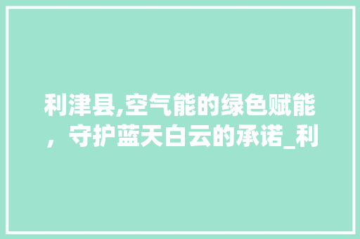 利津县,空气能的绿色赋能，守护蓝天白云的承诺_利津县空气能 利津县,空气能的绿色赋能，守护蓝天白云的承诺_利津县空气能 龙头管件