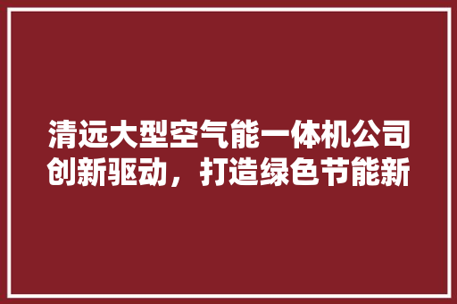 清远大型空气能一体机公司创新驱动，打造绿色节能新未来 龙头管件