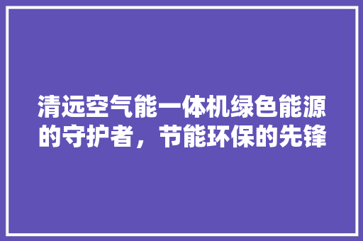 清远空气能一体机绿色能源的守护者，节能环保的先锋 装修设计